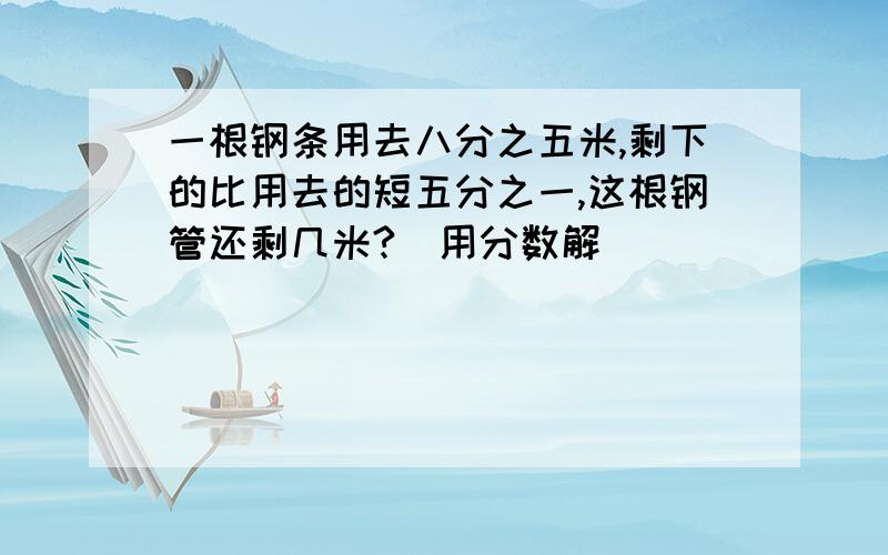 一根钢条用去八分之五米,剩下的比用去的短五分之一,这根钢管还剩几米?(用分数解）