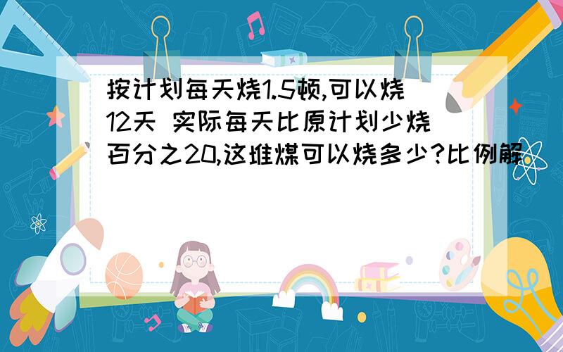 按计划每天烧1.5顿,可以烧12天 实际每天比原计划少烧百分之20,这堆煤可以烧多少?比例解