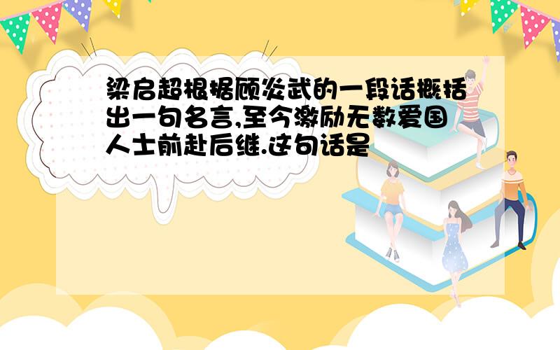 梁启超根据顾炎武的一段话概括出一句名言,至今激励无数爱国人士前赴后继.这句话是