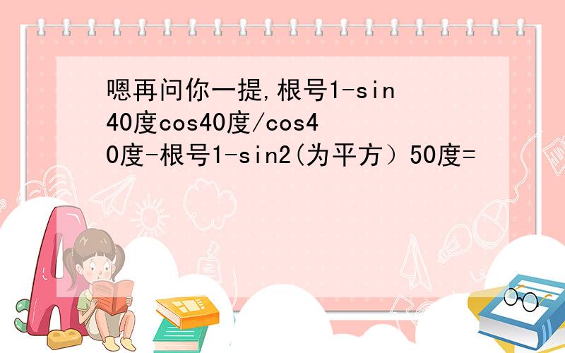 嗯再问你一提,根号1-sin40度cos40度/cos40度-根号1-sin2(为平方）50度=