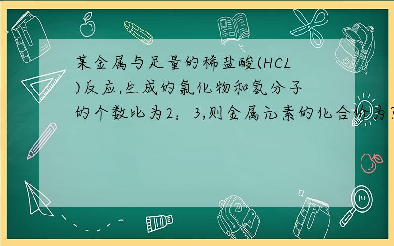 某金属与足量的稀盐酸(HCL)反应,生成的氯化物和氢分子的个数比为2：3,则金属元素的化合价为?