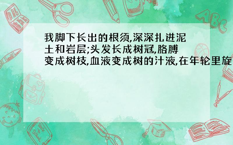 我脚下长出的根须,深深扎进泥土和岩层;头发长成树冠,胳膊变成树枝,血液变成树的汁液,在年轮里旋转,流淌.