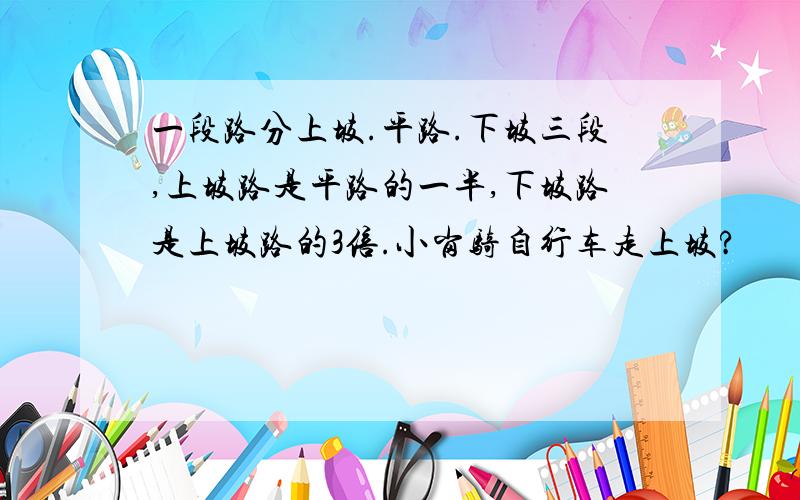 一段路分上坡.平路.下坡三段,上坡路是平路的一半,下坡路是上坡路的3倍.小岗骑自行车走上坡?