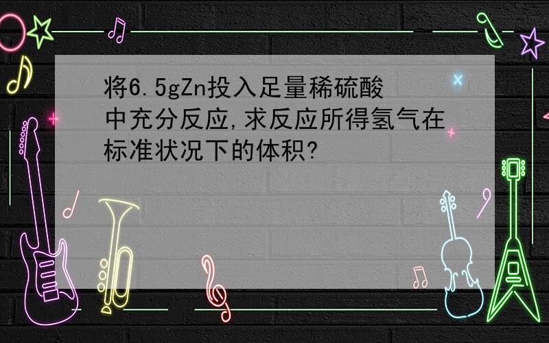 将6.5gZn投入足量稀硫酸中充分反应,求反应所得氢气在标准状况下的体积?