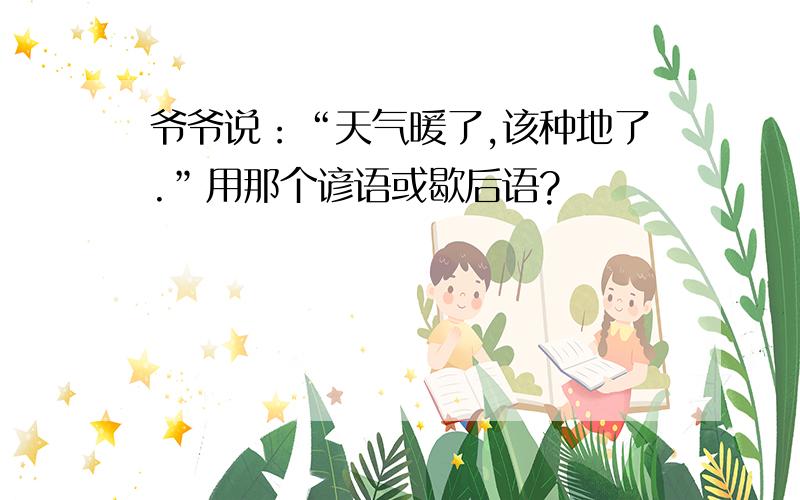 爷爷说：“天气暖了,该种地了.”用那个谚语或歇后语?