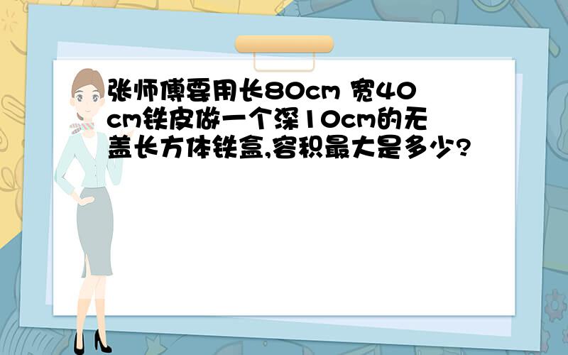 张师傅要用长80cm 宽40cm铁皮做一个深10cm的无盖长方体铁盒,容积最大是多少?