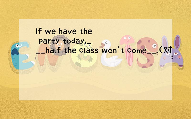 If we have the party today,___half the class won't come__.(对