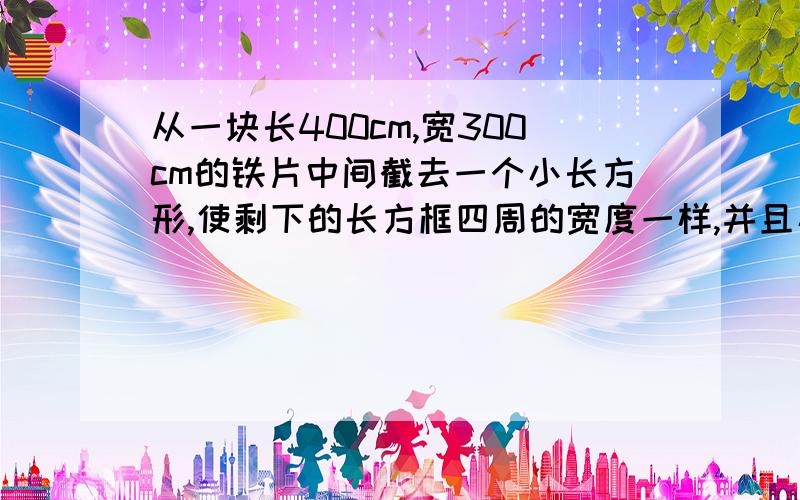 从一块长400cm,宽300cm的铁片中间截去一个小长方形,使剩下的长方框四周的宽度一样,并且小长方形的面积是原来铁片面