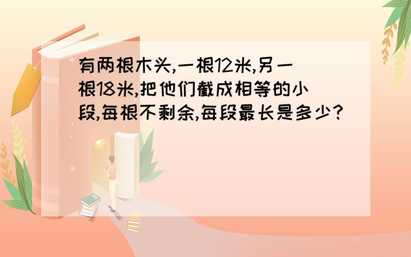 有两根木头,一根12米,另一根18米,把他们截成相等的小段,每根不剩余,每段最长是多少?