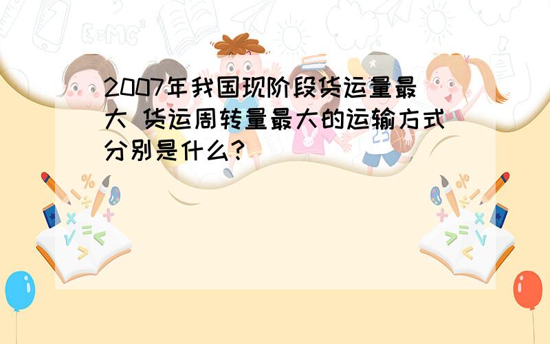 2007年我国现阶段货运量最大 货运周转量最大的运输方式分别是什么?