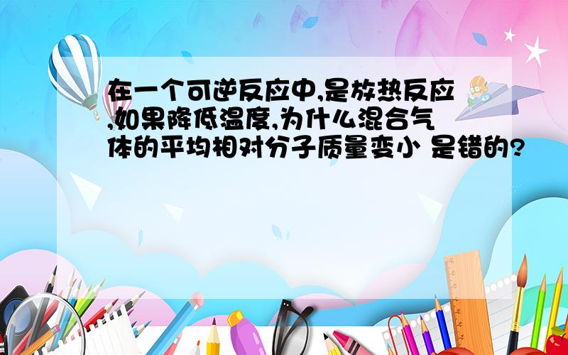 在一个可逆反应中,是放热反应,如果降低温度,为什么混合气体的平均相对分子质量变小 是错的?