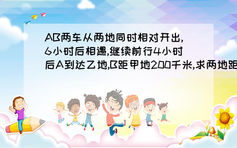 AB两车从两地同时相对开出,6小时后相遇,继续前行4小时后A到达乙地,B距甲地200千米,求两地距离