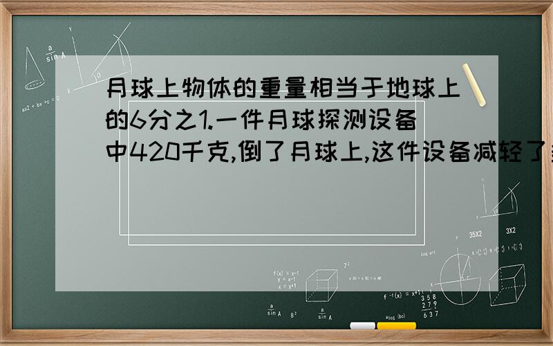 月球上物体的重量相当于地球上的6分之1.一件月球探测设备中420千克,倒了月球上,这件设备减轻了多少千克