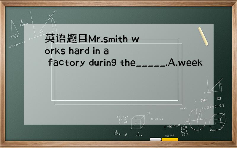 英语题目Mr.smith works hard in a factory during the_____.A.week