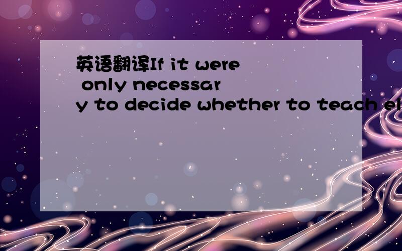 英语翻译If it were only necessary to decide whether to teach ele