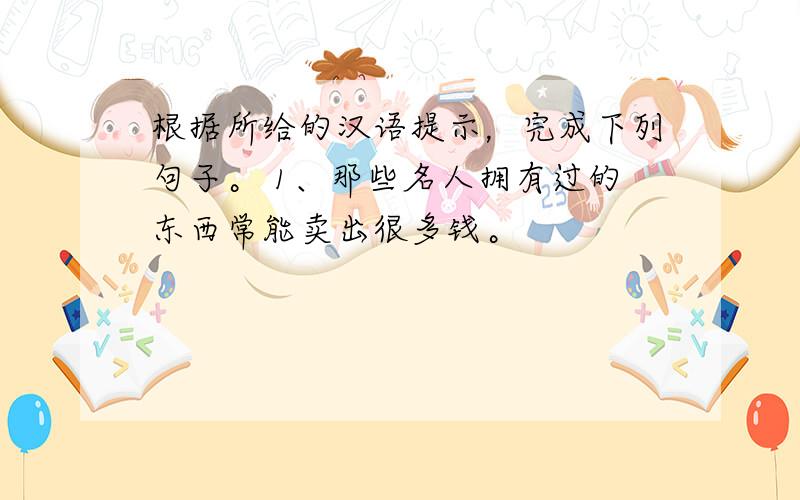 根据所给的汉语提示，完成下列句子。 1、那些名人拥有过的东西常能卖出很多钱。