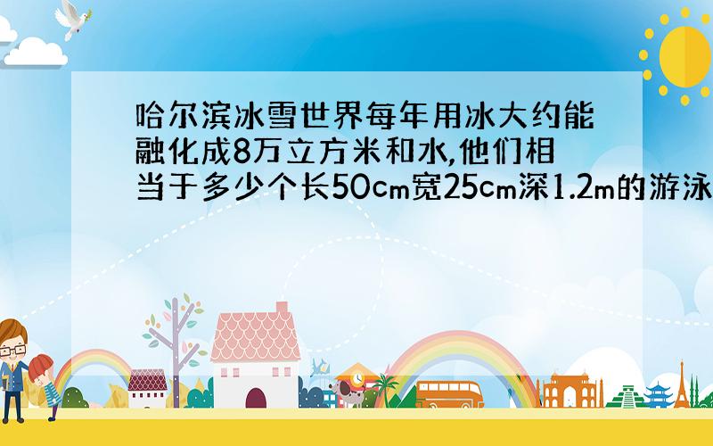 哈尔滨冰雪世界每年用冰大约能融化成8万立方米和水,他们相当于多少个长50cm宽25cm深1.2m的游泳池的蓄水量