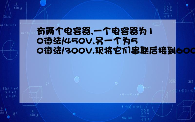 有两个电容器,一个电容器为10微法/450V,另一个为50微法/300V.现将它们串联后接到600V直流电路中.问这样使