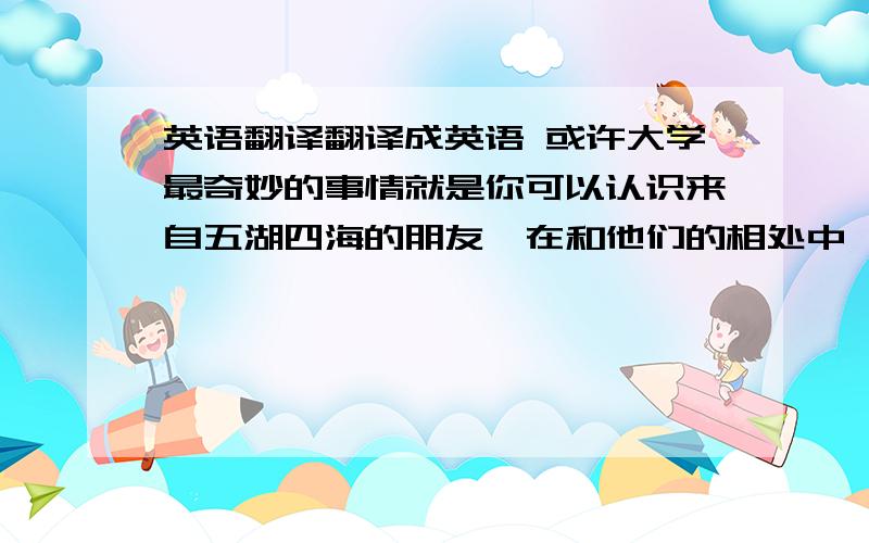 英语翻译翻译成英语 或许大学最奇妙的事情就是你可以认识来自五湖四海的朋友,在和他们的相处中,你逐渐对生活有了不一样的感悟