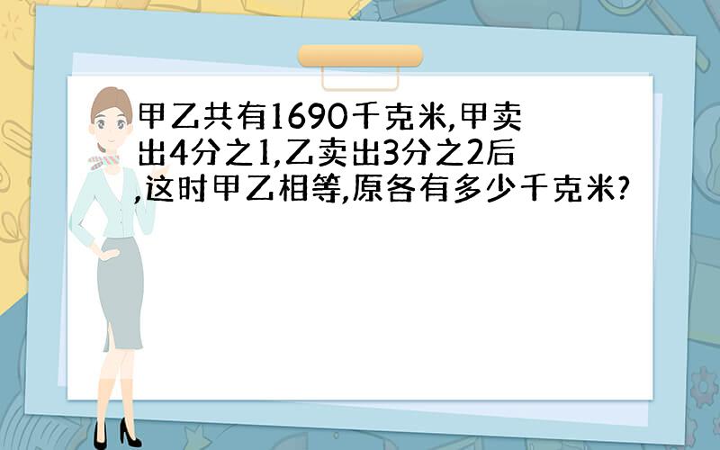 甲乙共有1690千克米,甲卖出4分之1,乙卖出3分之2后,这时甲乙相等,原各有多少千克米?