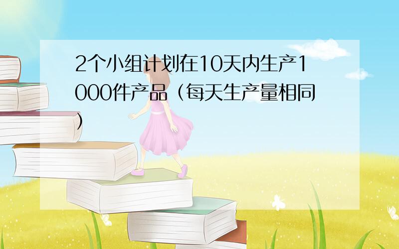 2个小组计划在10天内生产1000件产品（每天生产量相同）