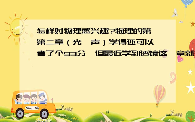 怎样对物理感兴趣?物理的第一第二章（光、声）学得还可以,考了个93分,但最近学到透镜这一章就有点吃力了,特别是规律那里,