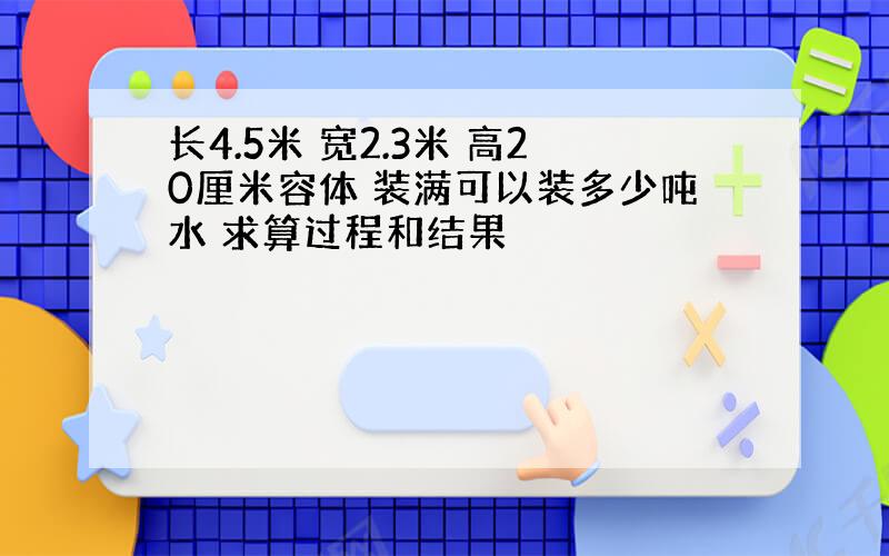 长4.5米 宽2.3米 高20厘米容体 装满可以装多少吨水 求算过程和结果