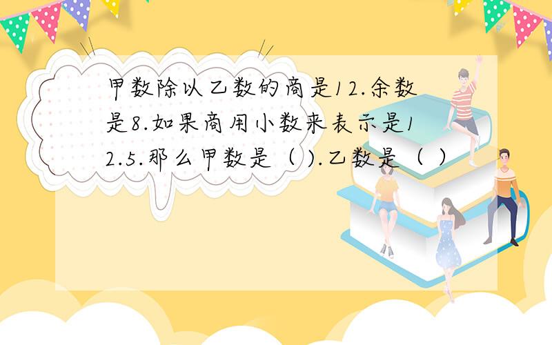 甲数除以乙数的商是12.余数是8.如果商用小数来表示是12.5.那么甲数是（ ).乙数是（ ）