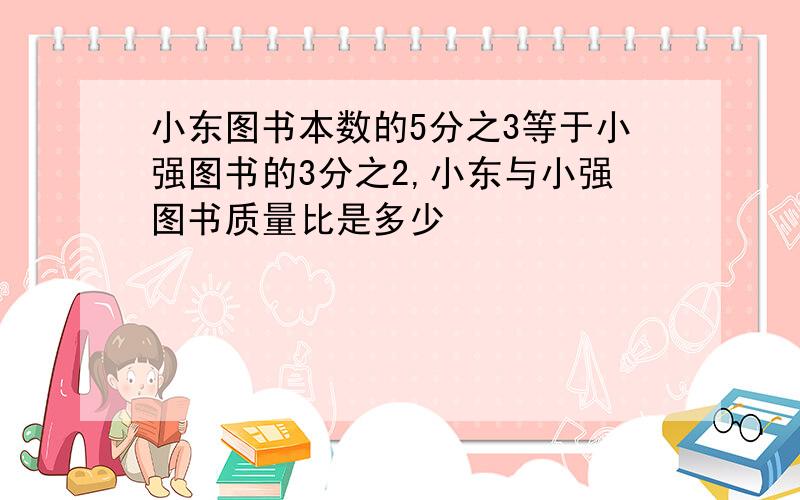 小东图书本数的5分之3等于小强图书的3分之2,小东与小强图书质量比是多少