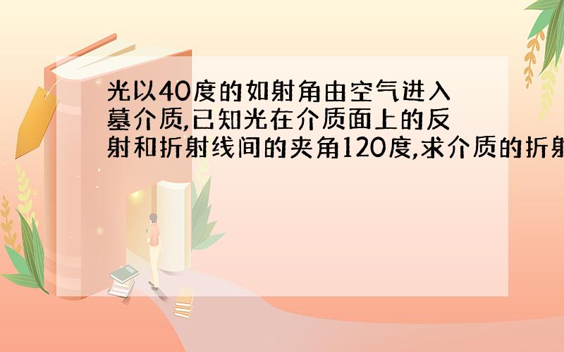 光以40度的如射角由空气进入墓介质,已知光在介质面上的反射和折射线间的夹角120度,求介质的折射率和光在介质中的传播速度