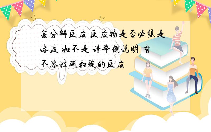 复分解反应 反应物是否必须是溶液 如不是 请举例说明 有不溶性碱和酸的反应