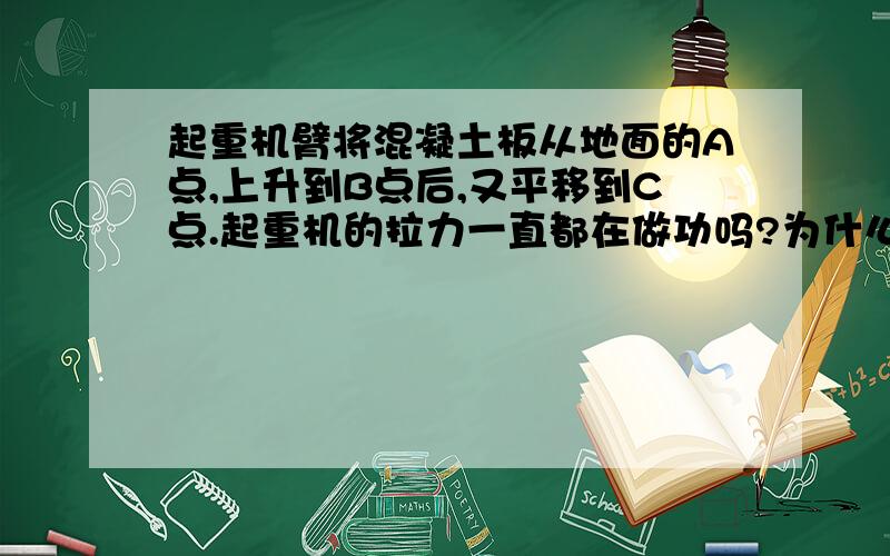 起重机臂将混凝土板从地面的A点,上升到B点后,又平移到C点.起重机的拉力一直都在做功吗?为什么?为什么b点到c点没做功呢