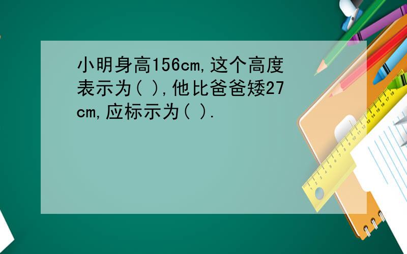 小明身高156cm,这个高度表示为( ),他比爸爸矮27cm,应标示为( ).