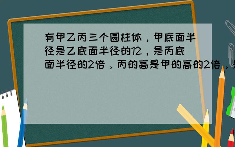 有甲乙丙三个圆柱体，甲底面半径是乙底面半径的12，是丙底面半径的2倍，丙的高是甲的高的2倍，是乙的高的4倍．