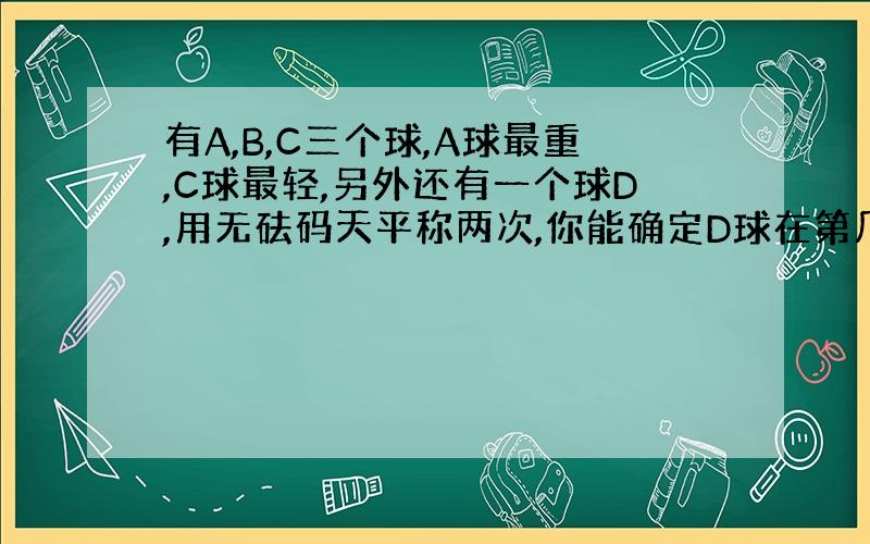 有A,B,C三个球,A球最重,C球最轻,另外还有一个球D,用无砝码天平称两次,你能确定D球在第几位吗?