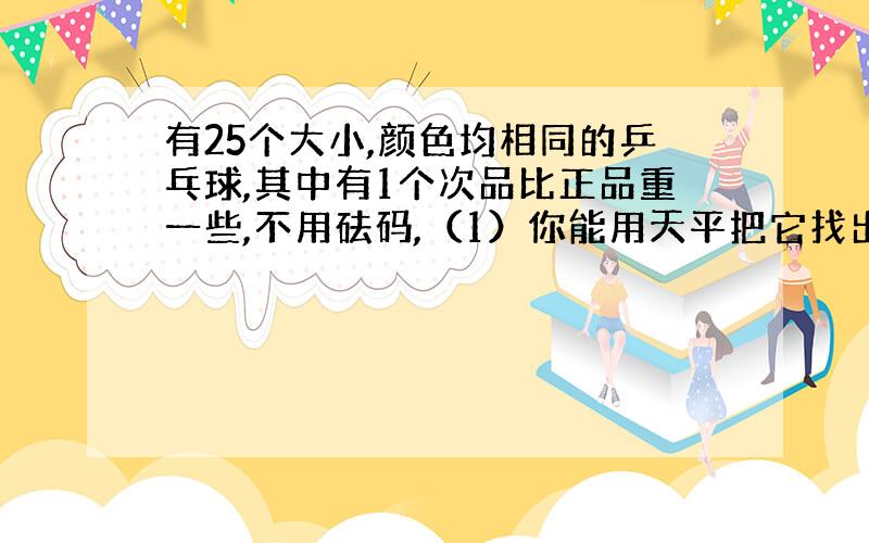 有25个大小,颜色均相同的乒乓球,其中有1个次品比正品重一些,不用砝码,（1）你能用天平把它找出来吗?