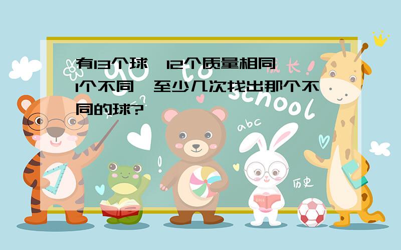 有13个球,12个质量相同,1个不同,至少几次找出那个不同的球?