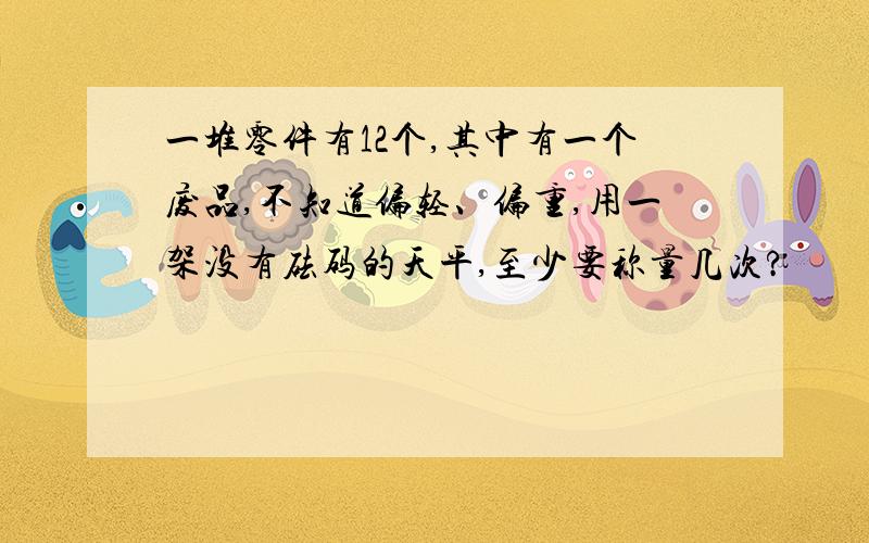 一堆零件有12个,其中有一个废品,不知道偏轻、偏重,用一架没有砝码的天平,至少要称量几次?