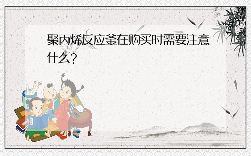 聚丙烯反应釜在购买时需要注意什么?