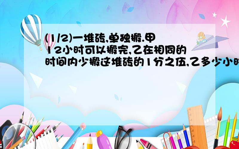 (1/2)一堆砖,单独搬.甲12小时可以搬完,乙在相同的时间内少搬这堆砖的1分之伍,乙多少小时可以搬完?...