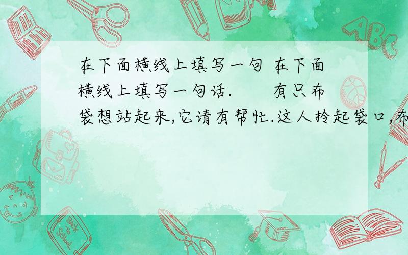 在下面横线上填写一句 在下面横线上填写一句话.　　有只布袋想站起来,它请有帮忙.这人拎起袋口,布袋立即站起来,非常得意.