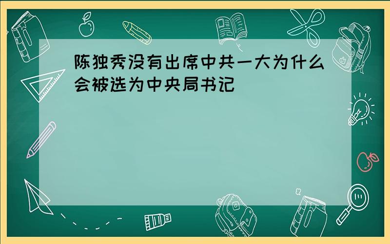 陈独秀没有出席中共一大为什么会被选为中央局书记