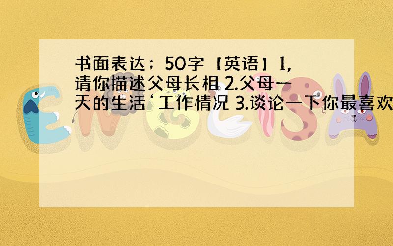 书面表达；50字【英语】1,请你描述父母长相 2.父母一天的生活‘工作情况 3.谈论一下你最喜欢.任选一个