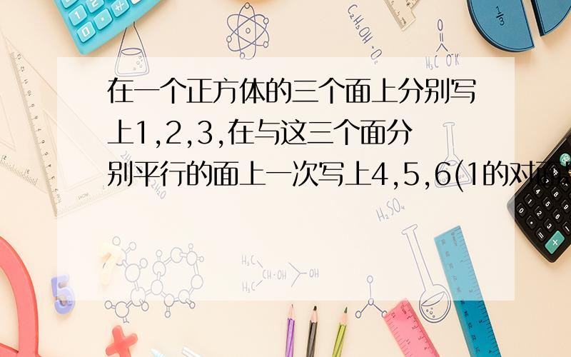 在一个正方体的三个面上分别写上1,2,3,在与这三个面分别平行的面上一次写上4,5,6(1的对面是4,依次类推）