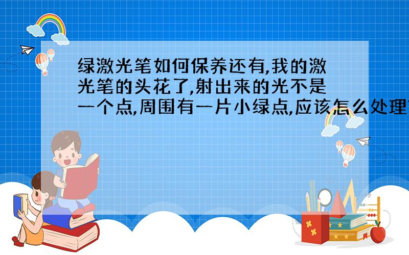 绿激光笔如何保养还有,我的激光笔的头花了,射出来的光不是一个点,周围有一片小绿点,应该怎么处理?我的绿光的光孔进了灰尘,