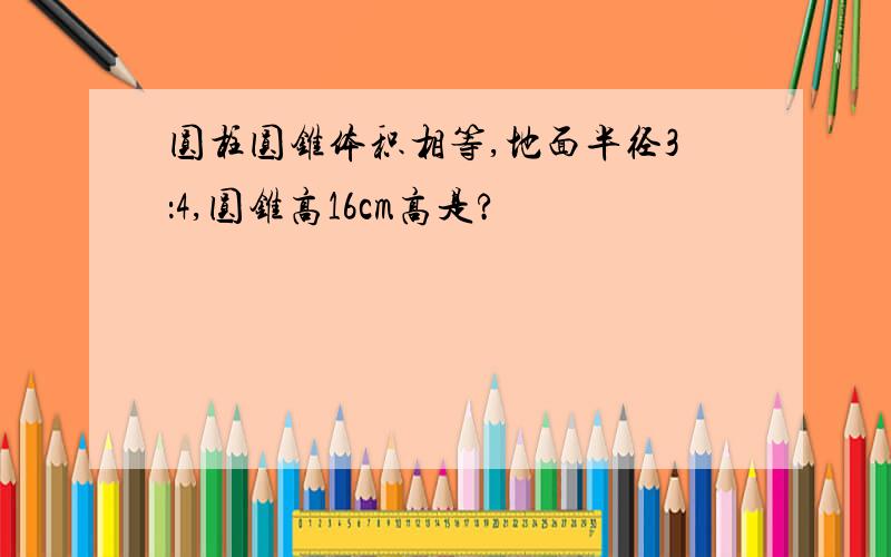 圆柱圆锥体积相等,地面半径3：4,圆锥高16cm高是?