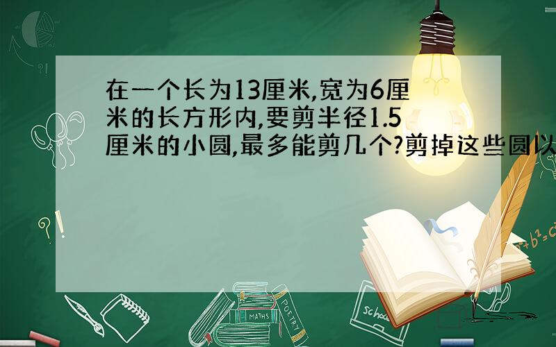 在一个长为13厘米,宽为6厘米的长方形内,要剪半径1.5厘米的小圆,最多能剪几个?剪掉这些圆以后,长方形剩.