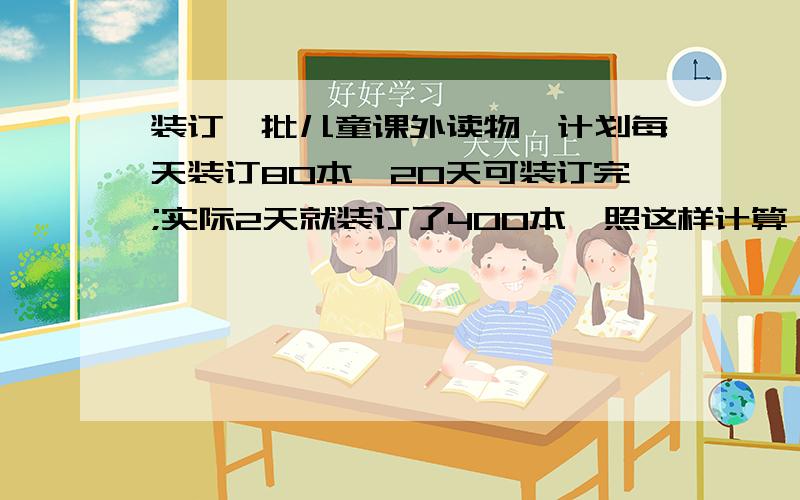 装订一批儿童课外读物,计划每天装订80本,20天可装订完;实际2天就装订了400本,照这样计算,几天能完成?