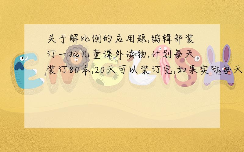 关于解比例的应用题,编辑部装订一批儿童课外读物,计划每天装订80本,20天可以装订完,如果实际每天多装订20本,可以提前