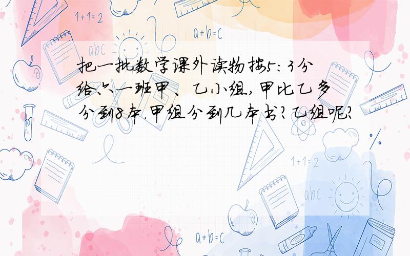 把一批数学课外读物按5:3分给六一班甲、乙小组,甲比乙多分到8本.甲组分到几本书?乙组呢?